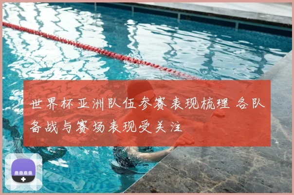 世界杯亚洲队伍参赛表现梳理 各队备战与赛场表现受关注