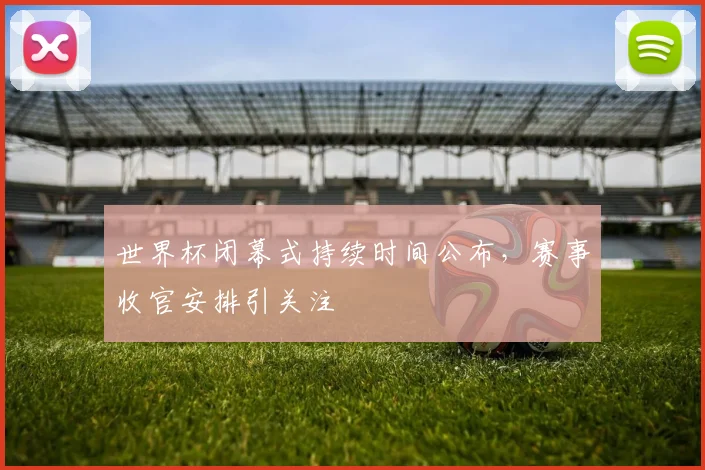 世界杯闭幕式持续时间公布,赛事收官安排引关注