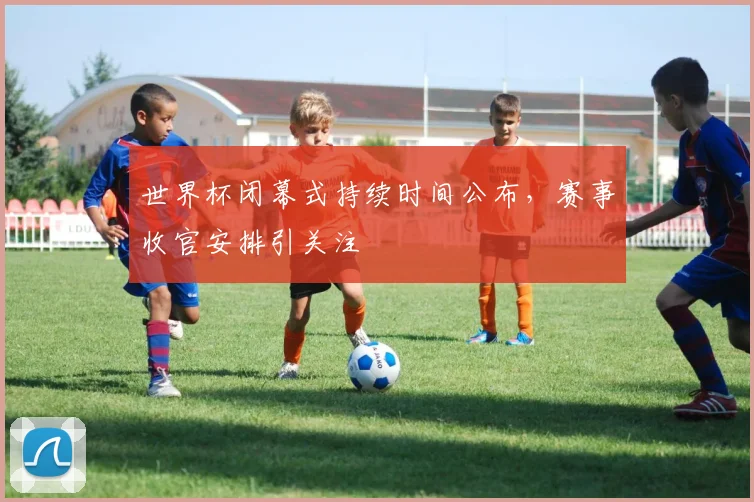 世界杯闭幕式持续时间公布,赛事收官安排引关注