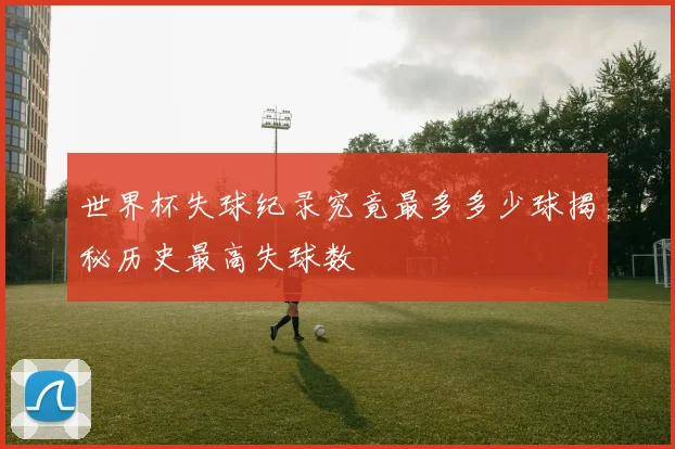 世界杯失球纪录究竟最多多少球揭秘历史最高失球数