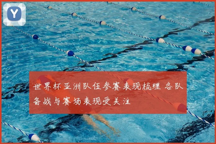 世界杯亚洲队伍参赛表现梳理 各队备战与赛场表现受关注