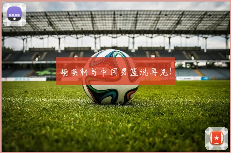 胡明轩与中国男篮说再见!