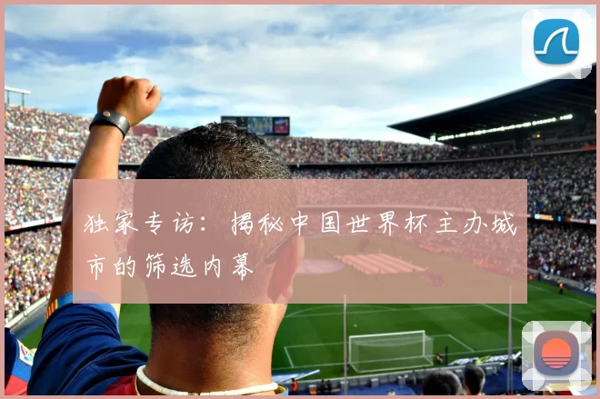 独家专访：揭秘中国世界杯主办城市的筛选内幕